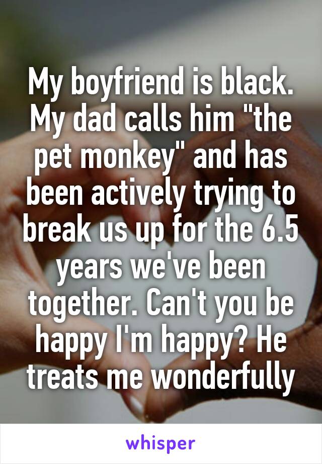 My boyfriend is black. My dad calls him "the pet monkey" and has been actively trying to break us up for the 6.5 years we've been together. Can't you be happy I'm happy? He treats me wonderfully