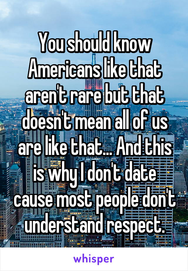 You should know Americans like that aren't rare but that doesn't mean all of us are like that... And this is why I don't date cause most people don't understand respect.