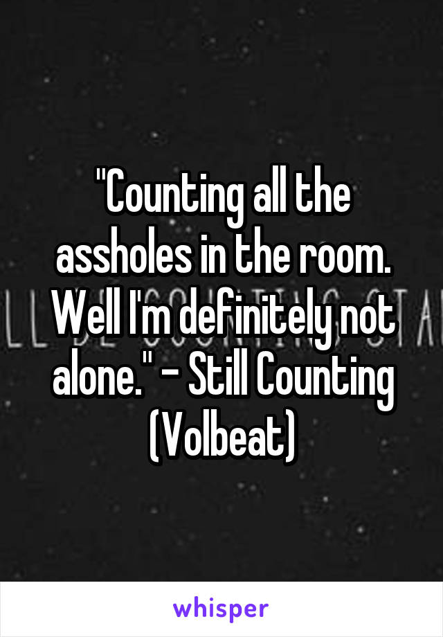 "Counting all the assholes in the room. Well I'm definitely not alone." - Still Counting (Volbeat)
