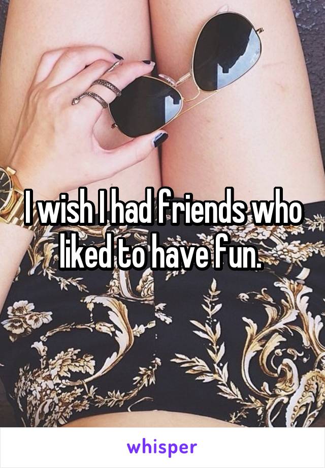 I wish I had friends who liked to have fun. 