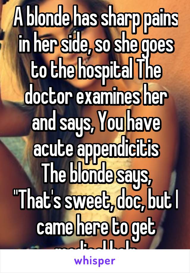 A blonde has sharp pains in her side, so she goes to the hospital The doctor examines her and says, You have acute appendicitis
The blonde says, "That's sweet, doc, but I came here to get medical help