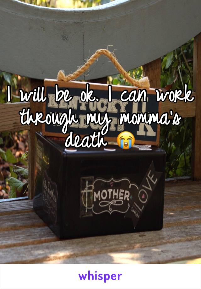 I will be ok. I can work through my momma's death 😭