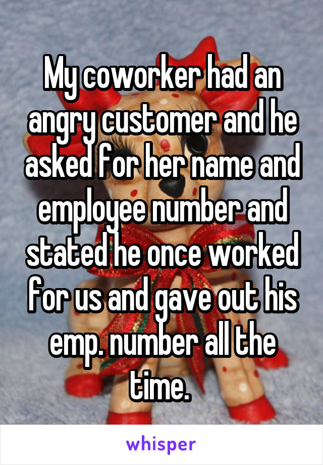 My coworker had an angry customer and he asked for her name and employee number and stated he once worked for us and gave out his emp. number all the time. 
