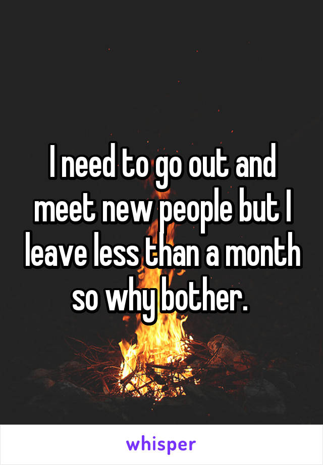 I need to go out and meet new people but I leave less than a month so why bother. 