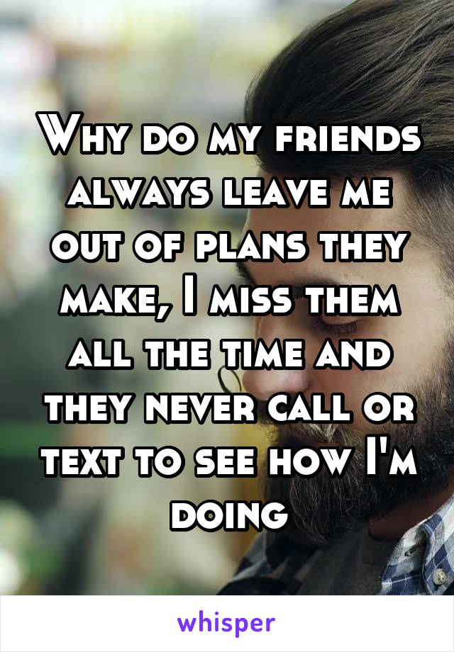 Why do my friends always leave me out of plans they make, I miss them all the time and they never call or text to see how I'm doing