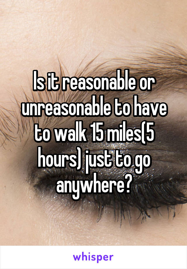 Is it reasonable or unreasonable to have to walk 15 miles(5 hours) just to go anywhere?