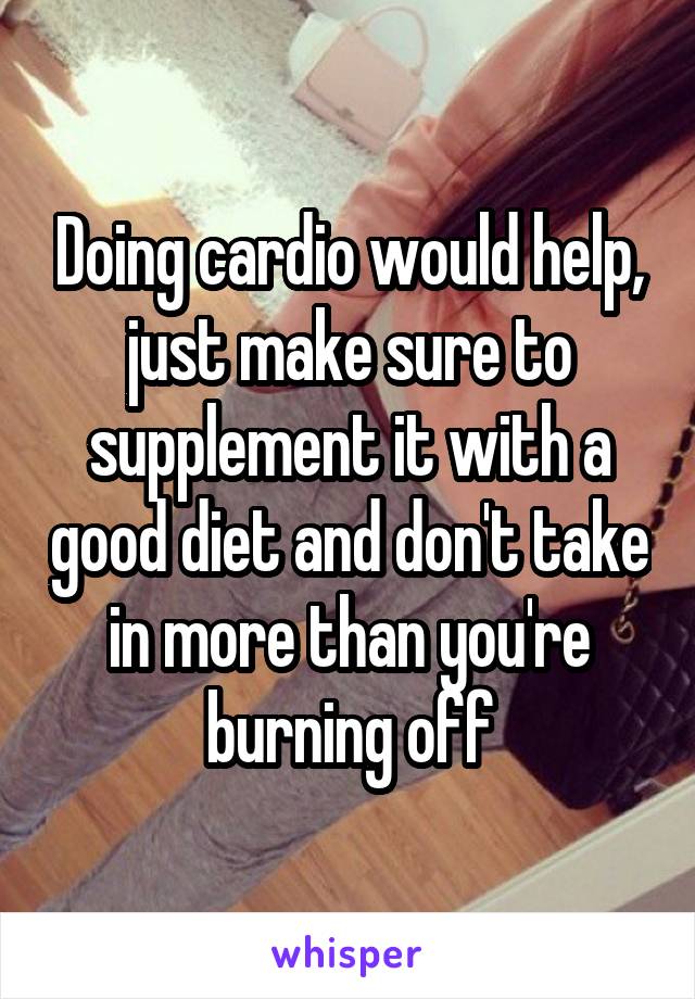 Doing cardio would help, just make sure to supplement it with a good diet and don't take in more than you're burning off