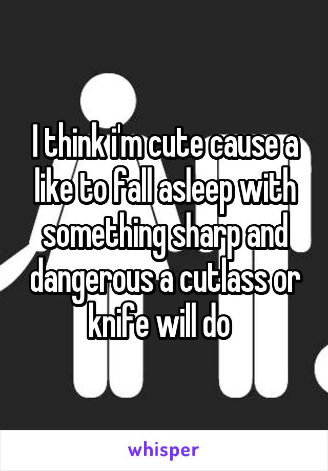 I think i'm cute cause a like to fall asleep with something sharp and dangerous a cutlass or knife will do  
