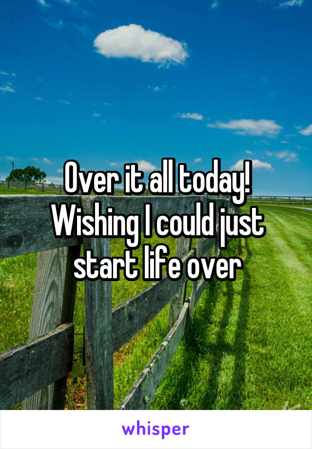 Over it all today! Wishing I could just start life over