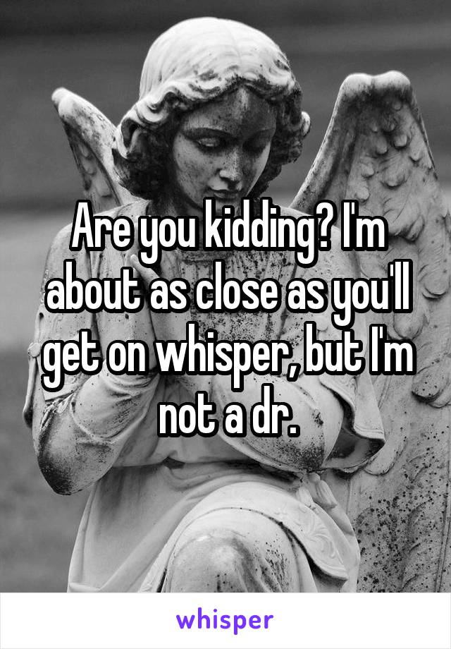 Are you kidding? I'm about as close as you'll get on whisper, but I'm not a dr.