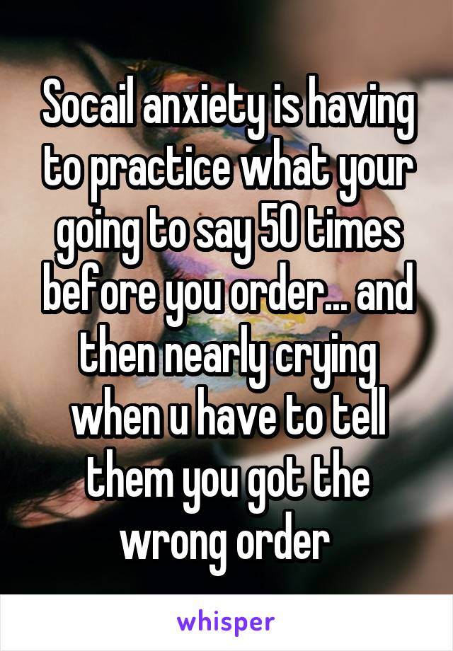 Socail anxiety is having to practice what your going to say 50 times before you order... and then nearly crying when u have to tell them you got the wrong order 