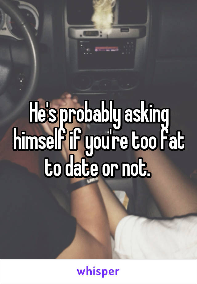 He's probably asking himself if you're too fat to date or not. 