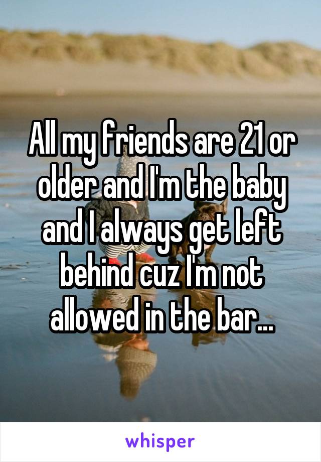 All my friends are 21 or older and I'm the baby and I always get left behind cuz I'm not allowed in the bar...
