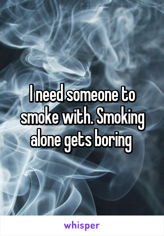 I need someone to smoke with. Smoking alone gets boring 