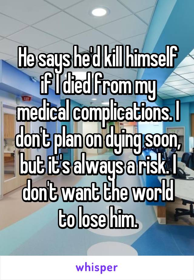 He says he'd kill himself if I died from my medical complications. I don't plan on dying soon, but it's always a risk. I don't want the world to lose him.