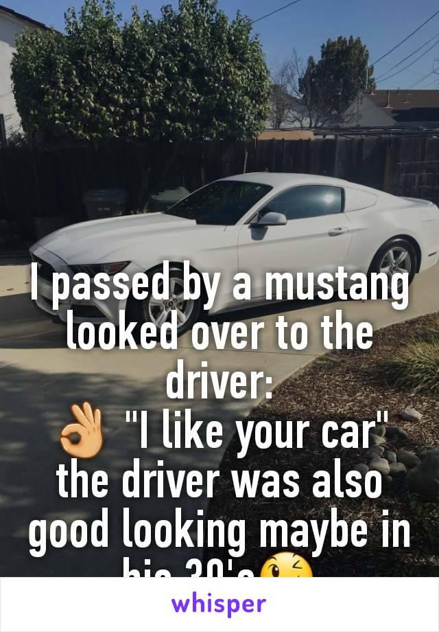 I passed by a mustang looked over to the driver:
👌 "I like your car"
the driver was also good looking maybe in his 30's😉