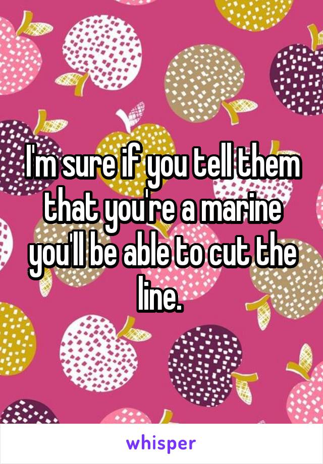 I'm sure if you tell them that you're a marine you'll be able to cut the line. 