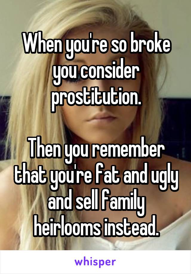 When you're so broke you consider prostitution.

Then you remember that you're fat and ugly and sell family heirlooms instead.