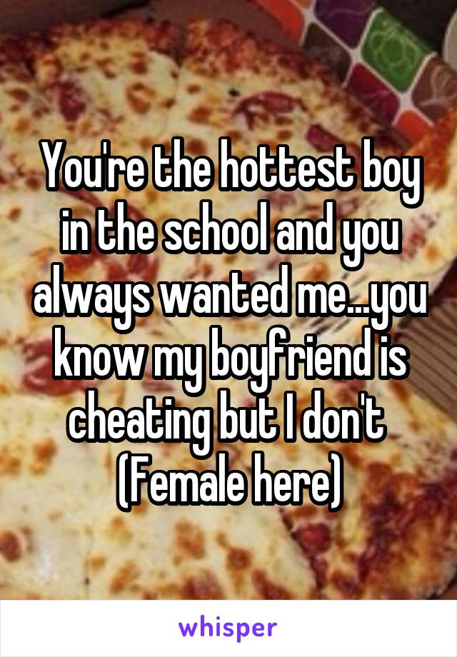You're the hottest boy in the school and you always wanted me...you know my boyfriend is cheating but I don't 
(Female here)