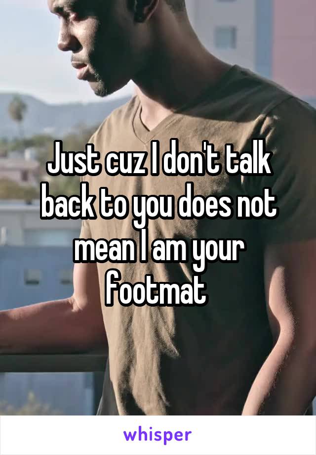 Just cuz I don't talk back to you does not mean I am your footmat 