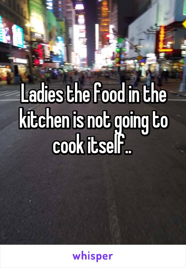 Ladies the food in the kitchen is not going to cook itself.. 
