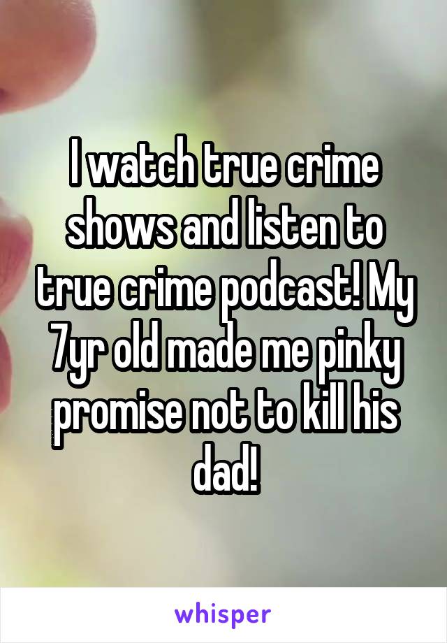 I watch true crime shows and listen to true crime podcast! My 7yr old made me pinky promise not to kill his dad!