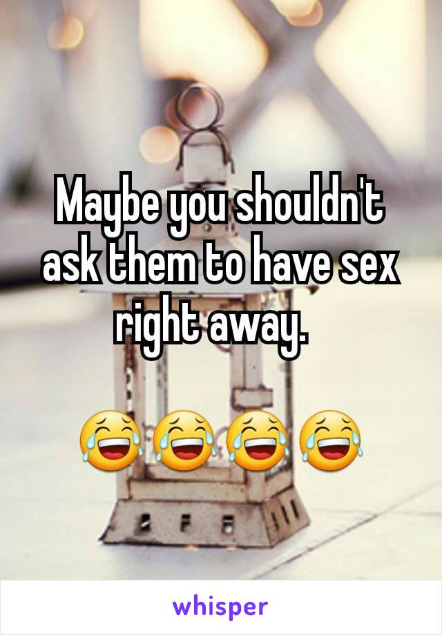 Maybe you shouldn't ask them to have sex right away.  

😂😂😂😂