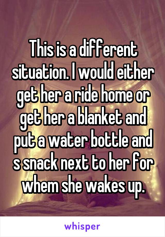 This is a different situation. I would either get her a ride home or get her a blanket and put a water bottle and s snack next to her for whem she wakes up.