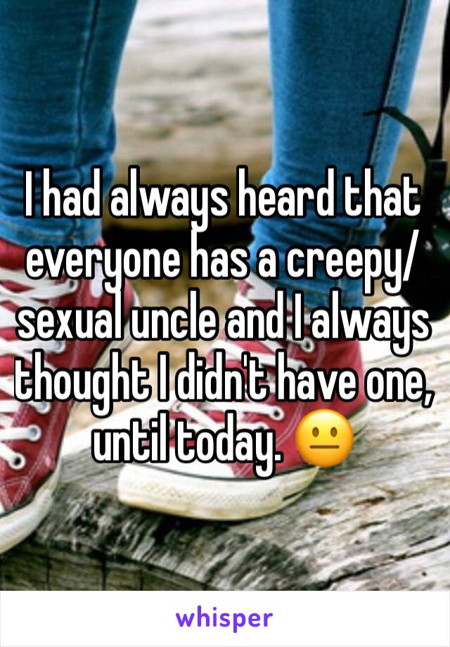 I had always heard that everyone has a creepy/sexual uncle and I always thought I didn't have one, until today. 😐