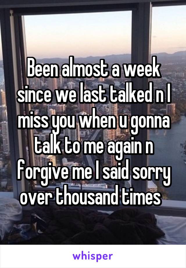 Been almost a week since we last talked n I miss you when u gonna talk to me again n forgive me I said sorry over thousand times  