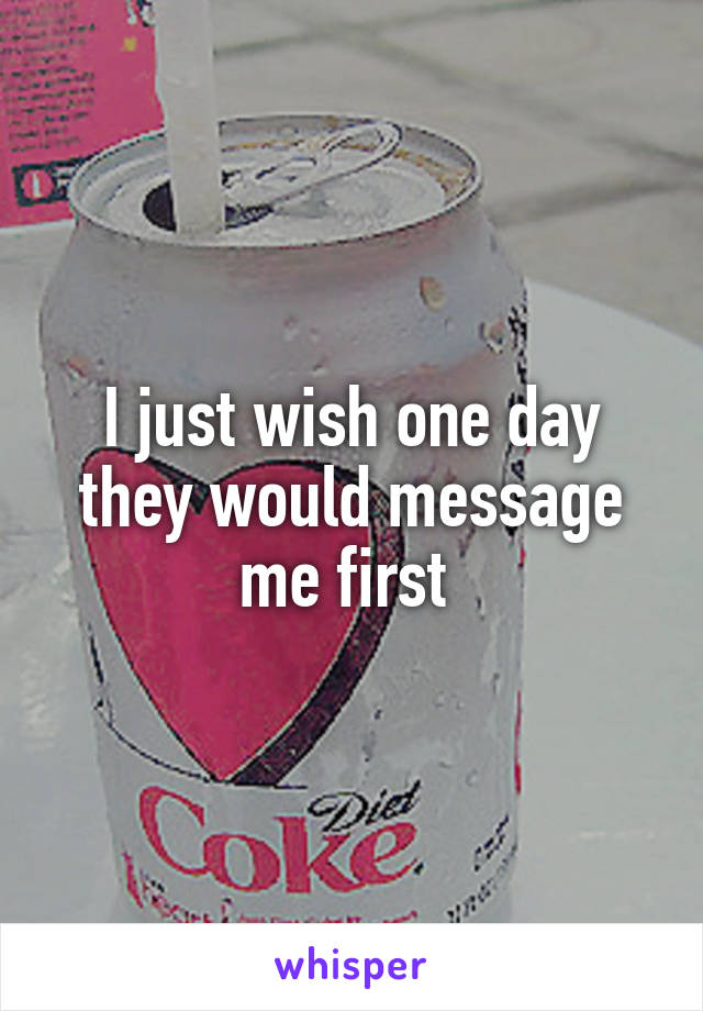 I just wish one day they would message me first 