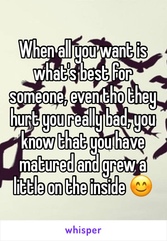 When all you want is what's best for someone, even tho they hurt you really bad, you know that you have matured and grew a little on the inside 😊