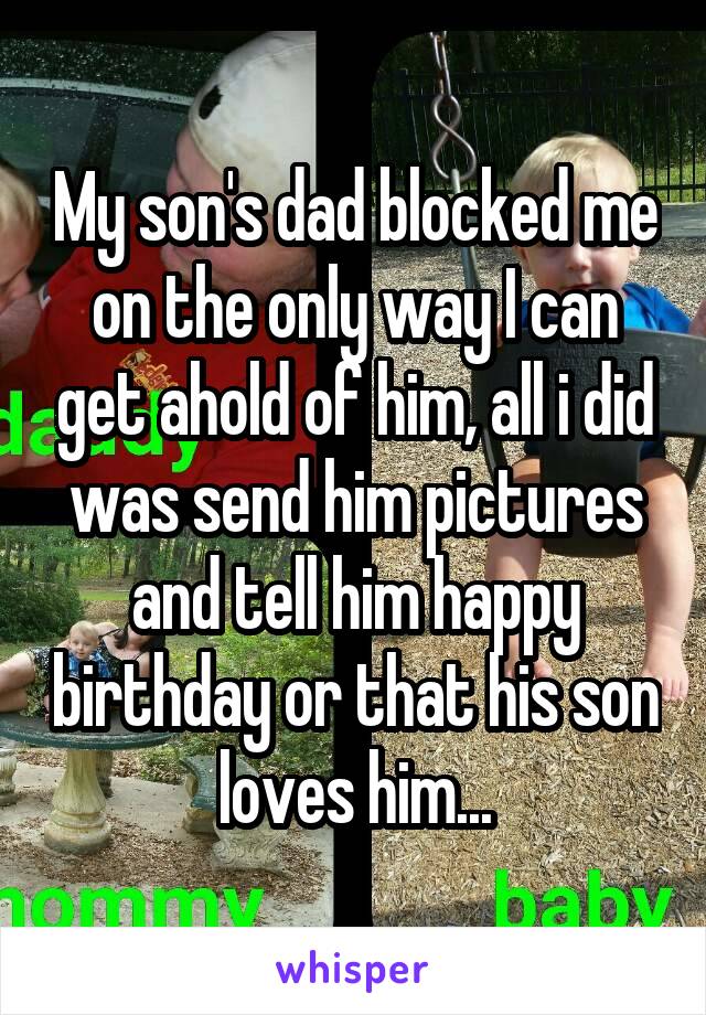 My son's dad blocked me on the only way I can get ahold of him, all i did was send him pictures and tell him happy birthday or that his son loves him...