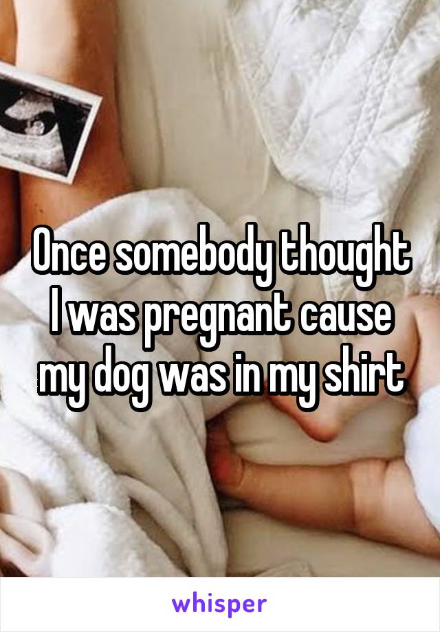 Once somebody thought I was pregnant cause my dog was in my shirt