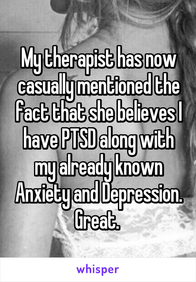 My therapist has now casually mentioned the fact that she believes I have PTSD along with my already known Anxiety and Depression. Great. 