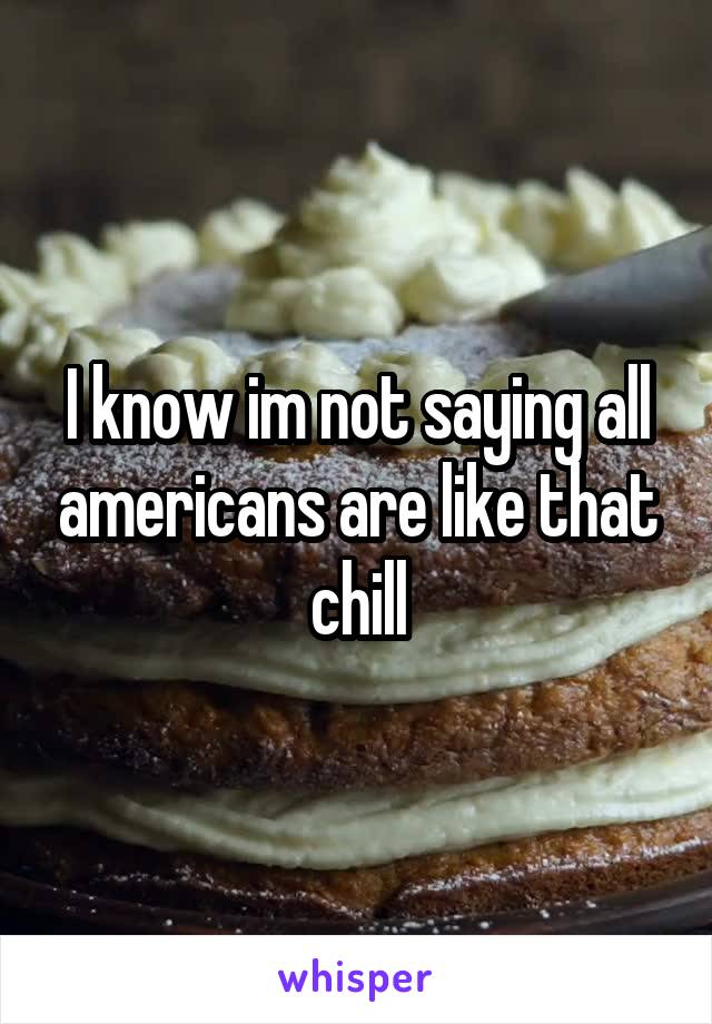 I know im not saying all americans are like that chill