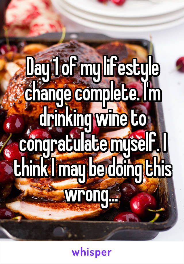 Day 1 of my lifestyle change complete. I'm drinking wine to congratulate myself. I think I may be doing this wrong... 