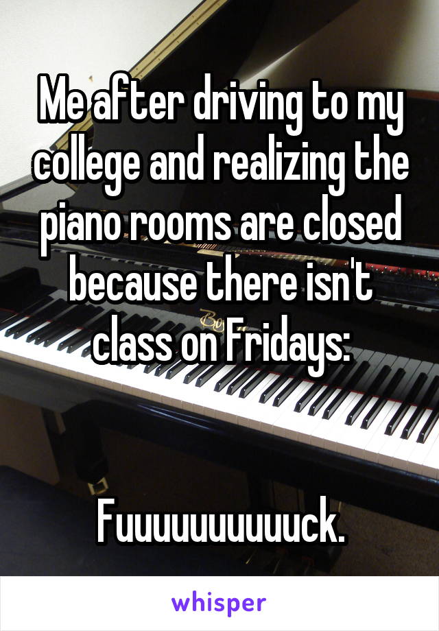 Me after driving to my college and realizing the piano rooms are closed because there isn't class on Fridays:


Fuuuuuuuuuuck.