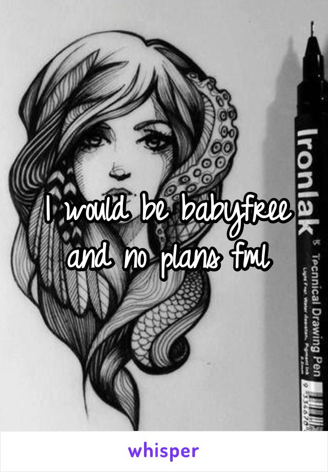 I would be babyfree and no plans fml