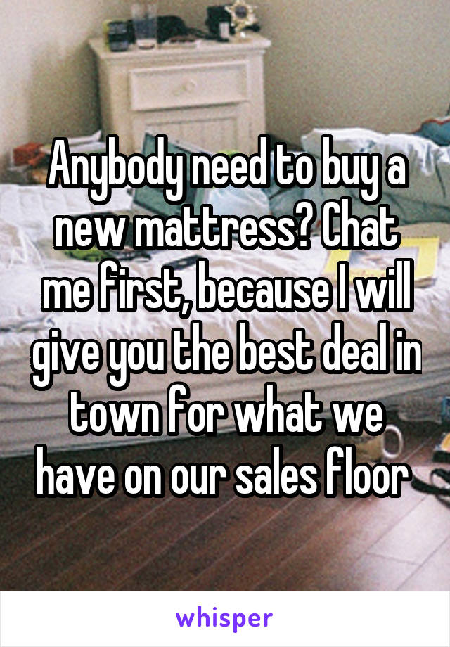 Anybody need to buy a new mattress? Chat me first, because I will give you the best deal in town for what we have on our sales floor 