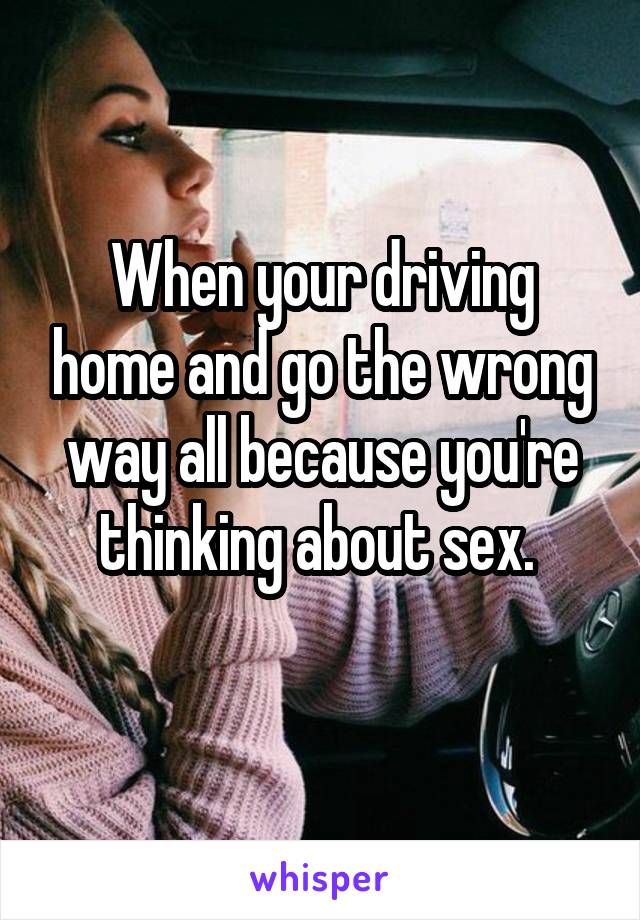 When your driving home and go the wrong way all because you're thinking about sex. 
