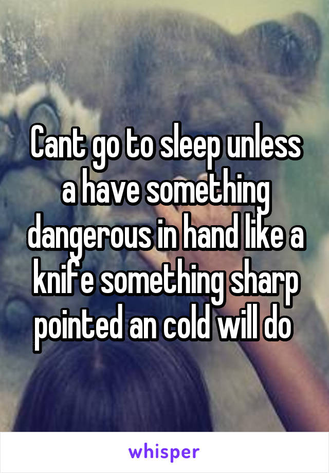 Cant go to sleep unless a have something dangerous in hand like a knife something sharp pointed an cold will do 