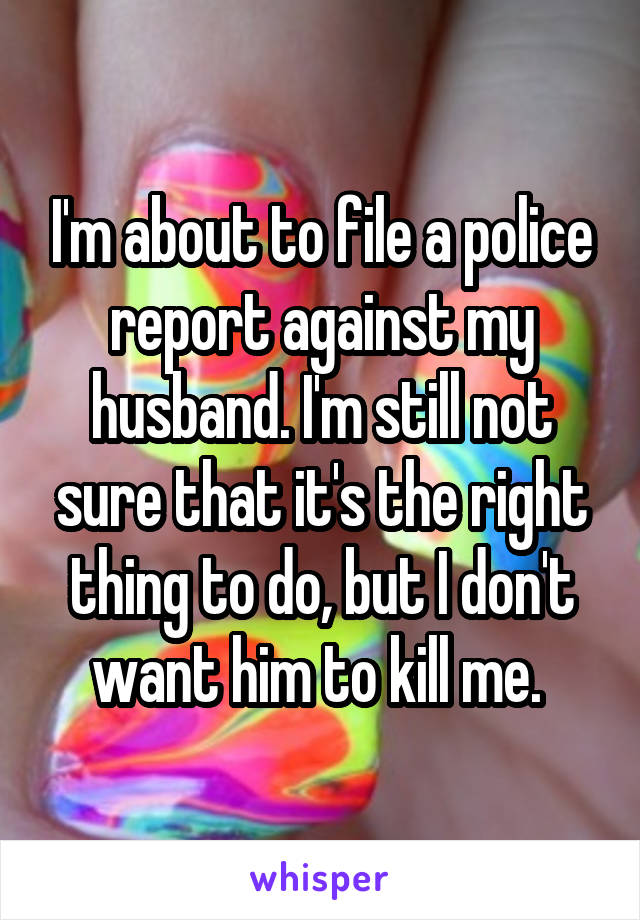 I'm about to file a police report against my husband. I'm still not sure that it's the right thing to do, but I don't want him to kill me. 