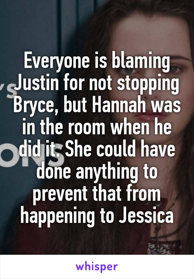 Everyone is blaming Justin for not stopping Bryce, but Hannah was in the room when he did it. She could have done anything to prevent that from happening to Jessica