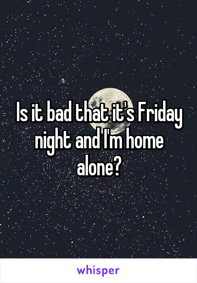 Is it bad that it's Friday night and I'm home alone?