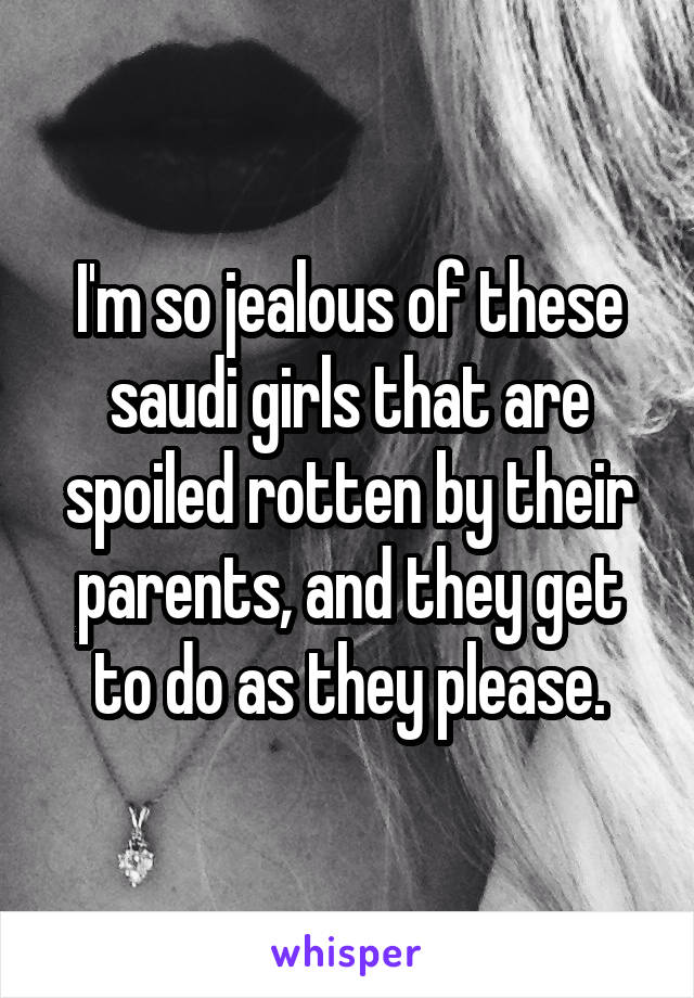 I'm so jealous of these saudi girls that are spoiled rotten by their parents, and they get to do as they please.