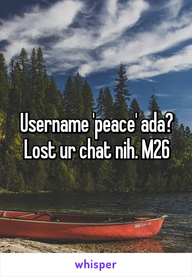 Username 'peace' ada? Lost ur chat nih. M26
