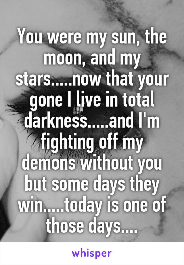 You were my sun, the moon, and my stars.....now that your gone I live in total darkness.....and I'm fighting off my demons without you but some days they win.....today is one of those days....