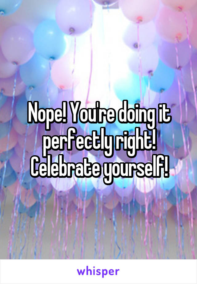 Nope! You're doing it perfectly right! Celebrate yourself!