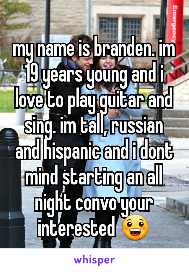 my name is branden. im 19 years young and i love to play guitar and sing. im tall, russian and hispanic and i dont mind starting an all night convo your interested 😀